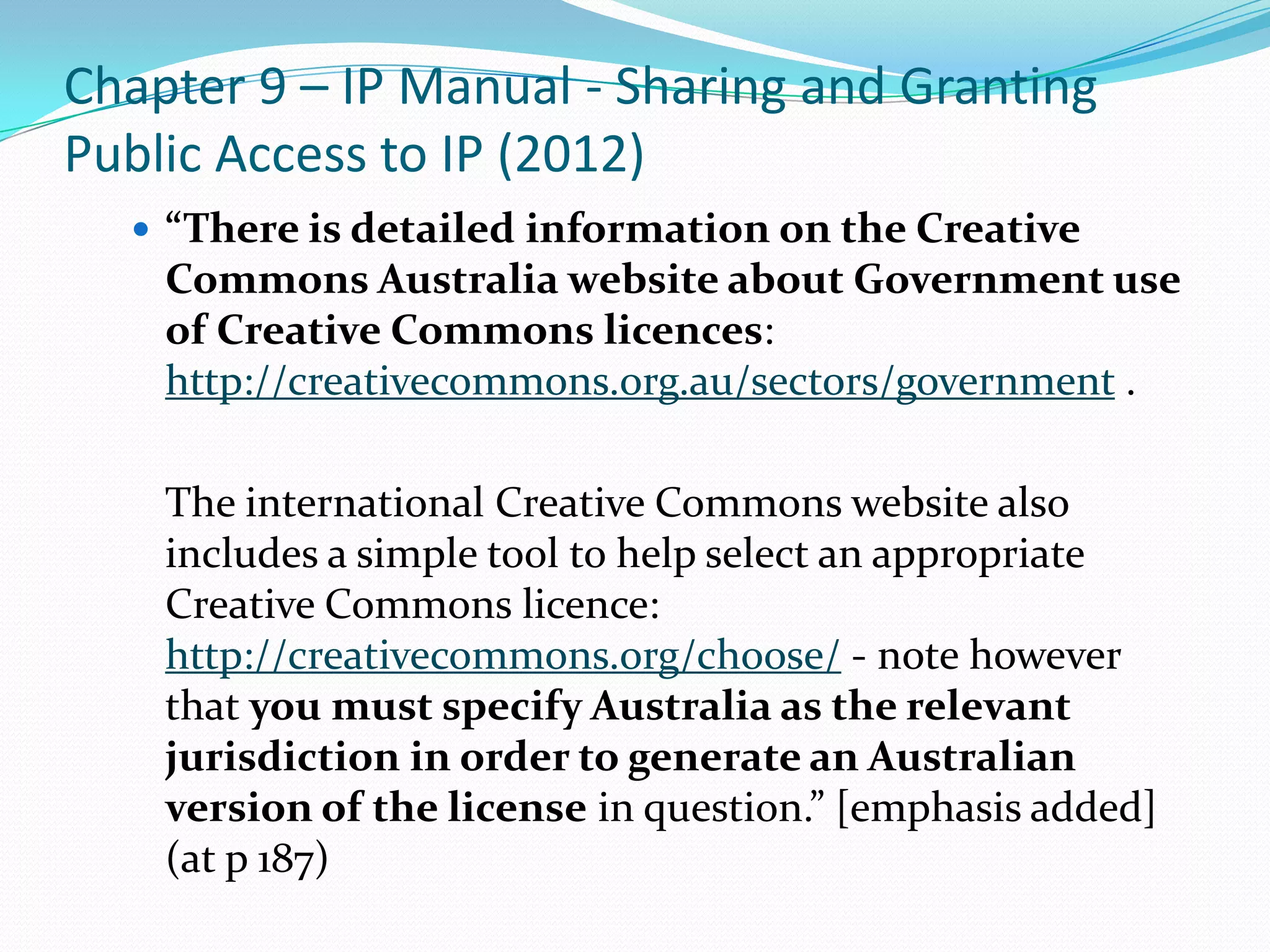 Chapter 9 – IP Manual - Sharing and Granting
Public Access to IP (2012)
   “There is detailed information on the Creative
    Commons Australia website about Government use
    of Creative Commons licences:
    http://creativecommons.org.au/sectors/government .

    The international Creative Commons website also
    includes a simple tool to help select an appropriate
    Creative Commons licence:
    http://creativecommons.org/choose/ - note however
    that you must specify Australia as the relevant
    jurisdiction in order to generate an Australian
    version of the license in question.” [emphasis added]
    (at p 187)
 