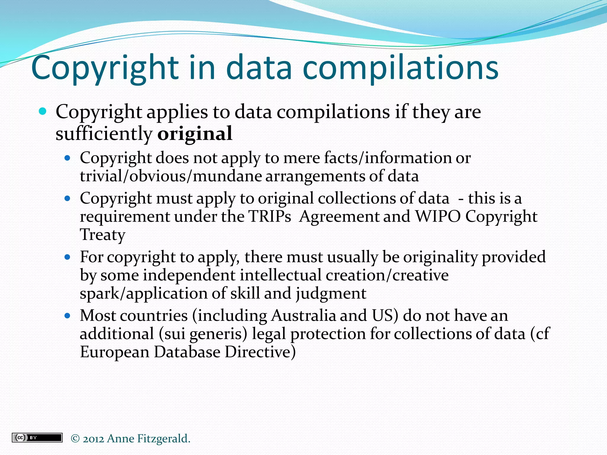 Copyright in data compilations
 Copyright applies to data compilations if they are
  sufficiently original
    Copyright does not apply to mere facts/information or
     trivial/obvious/mundane arrangements of data
    Copyright must apply to original collections of data - this is a
     requirement under the TRIPs Agreement and WIPO Copyright
     Treaty
    For copyright to apply, there must usually be originality provided
     by some independent intellectual creation/creative
     spark/application of skill and judgment
    Most countries (including Australia and US) do not have an
     additional (sui generis) legal protection for collections of data (cf
     European Database Directive)




    © 2012 Anne Fitzgerald..
 