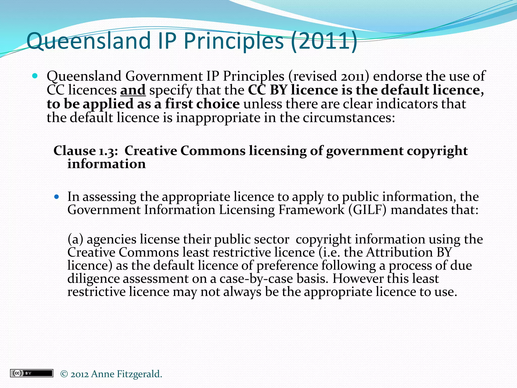 Queensland IP Principles (2011)
 Queensland Government IP Principles (revised 2011) endorse the use of
  CC licences and specify that the CC BY licence is the default licence,
  to be applied as a first choice unless there are clear indicators that
  the default licence is inappropriate in the circumstances:

   Clause 1.3: Creative Commons licensing of government copyright
     information

    In assessing the appropriate licence to apply to public information, the
     Government Information Licensing Framework (GILF) mandates that:

     (a) agencies license their public sector copyright information using the
     Creative Commons least restrictive licence (i.e. the Attribution BY
     licence) as the default licence of preference following a process of due
     diligence assessment on a case-by-case basis. However this least
     restrictive licence may not always be the appropriate licence to use.




    © 2012 Anne Fitzgerald..
 