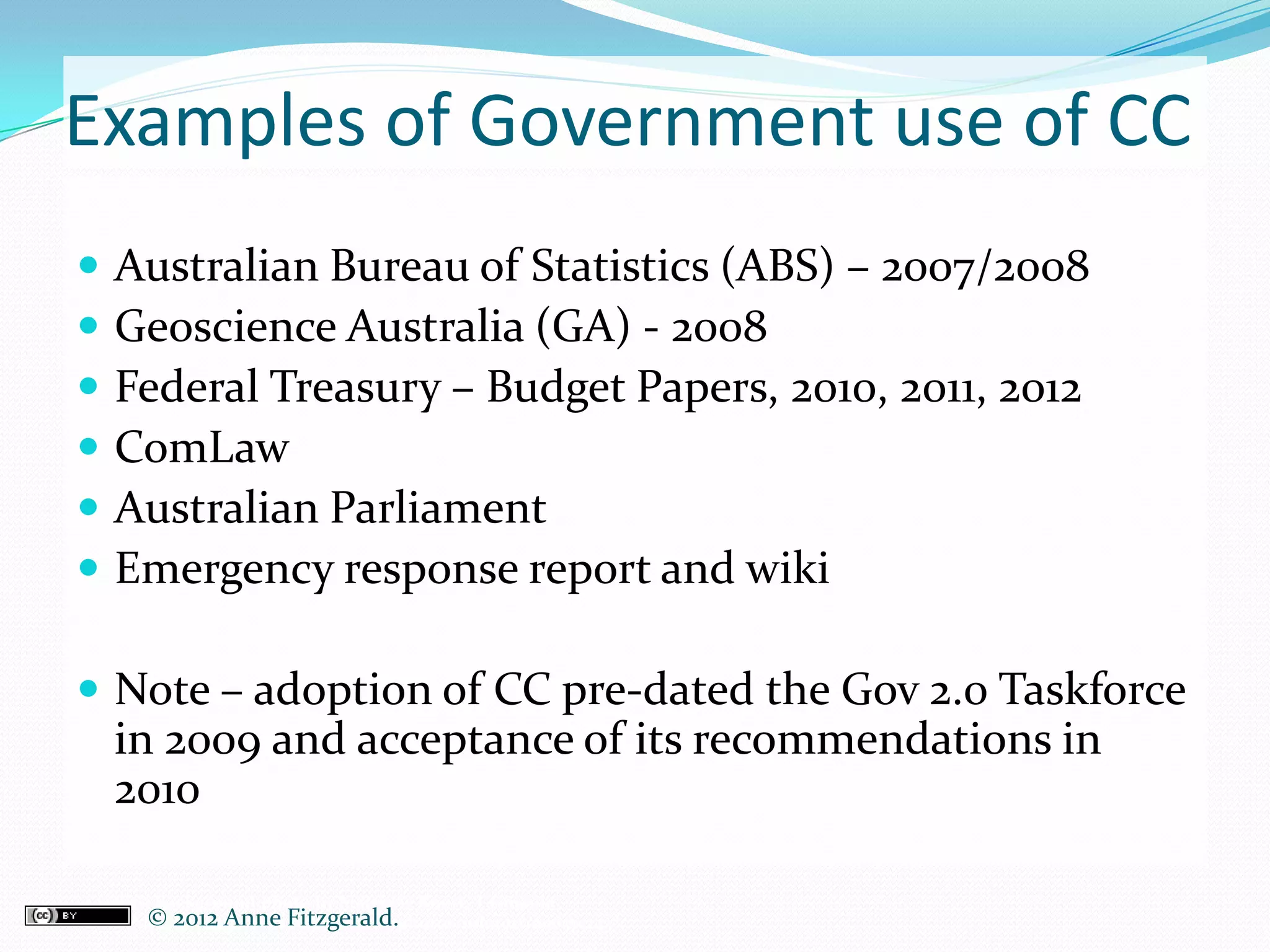 Examples of Government use of CC
   Australian Bureau of Statistics (ABS) – 2007/2008
   Geoscience Australia (GA) - 2008
   Federal Treasury – Budget Papers, 2010, 2011, 2012
   ComLaw
   Australian Parliament
   Emergency response report and wiki

 Note – adoption of CC pre-dated the Gov 2.0 Taskforce
    in 2009 and acceptance of its recommendations in
    2010

Credits: Background photo by Matthew Knott, Tasmania
       © 2012 Anne Fitzgerald..
CC-BY-NC-SA, http://www.flickr.com/photos/mknott/606575243/
 