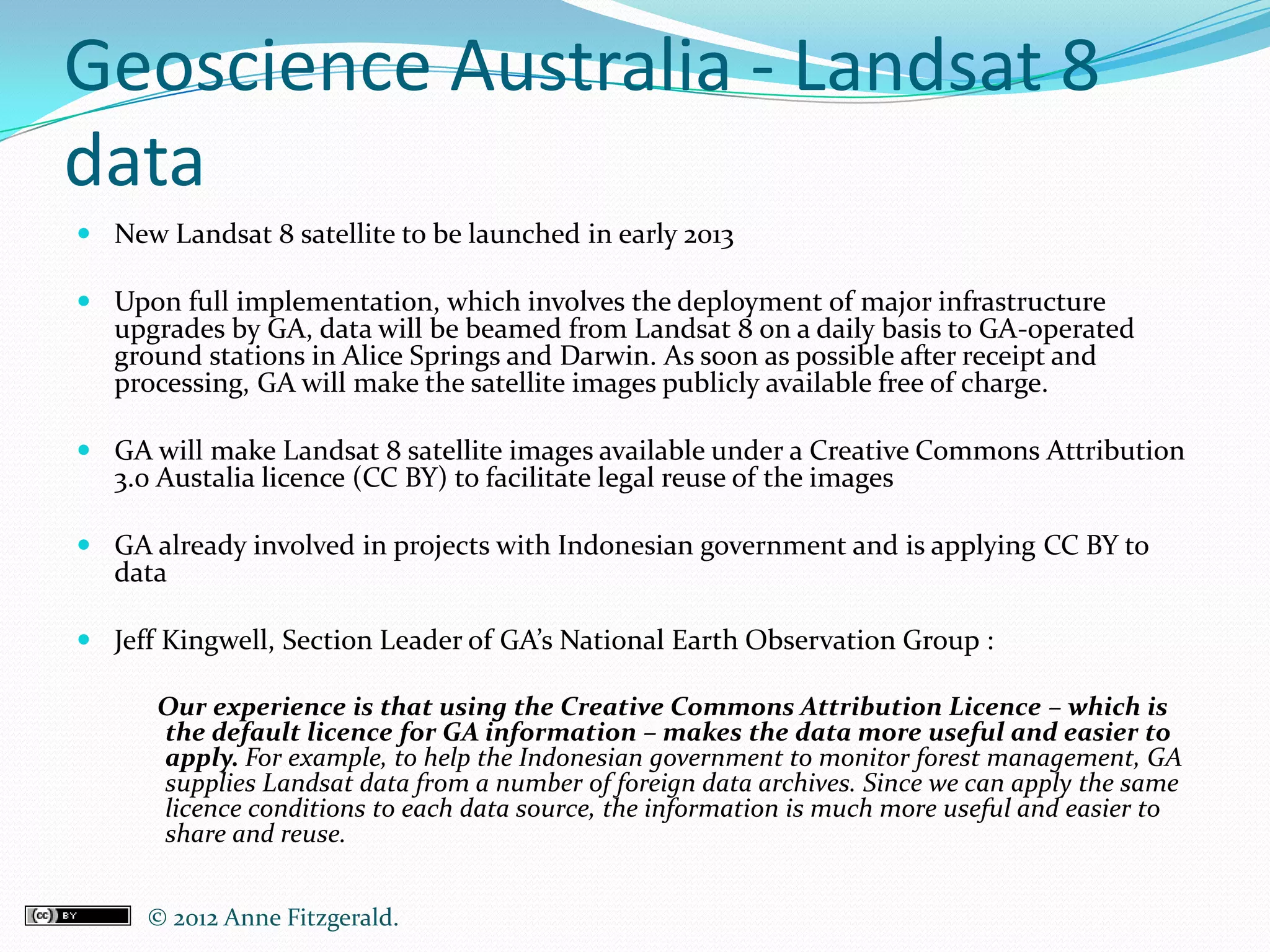 Geoscience Australia - Landsat 8
data
 New Landsat 8 satellite to be launched in early 2013

 Upon full implementation, which involves the deployment of major infrastructure
  upgrades by GA, data will be beamed from Landsat 8 on a daily basis to GA-operated
  ground stations in Alice Springs and Darwin. As soon as possible after receipt and
  processing, GA will make the satellite images publicly available free of charge.

 GA will make Landsat 8 satellite images available under a Creative Commons Attribution
  3.0 Austalia licence (CC BY) to facilitate legal reuse of the images

 GA already involved in projects with Indonesian government and is applying CC BY to
  data

 Jeff Kingwell, Section Leader of GA’s National Earth Observation Group :

      Our experience is that using the Creative Commons Attribution Licence – which is
      the default licence for GA information – makes the data more useful and easier to
      apply. For example, to help the Indonesian government to monitor forest management, GA
      supplies Landsat data from a number of foreign data archives. Since we can apply the same
      licence conditions to each data source, the information is much more useful and easier to
      share and reuse.


     © 2012 Anne Fitzgerald..
 