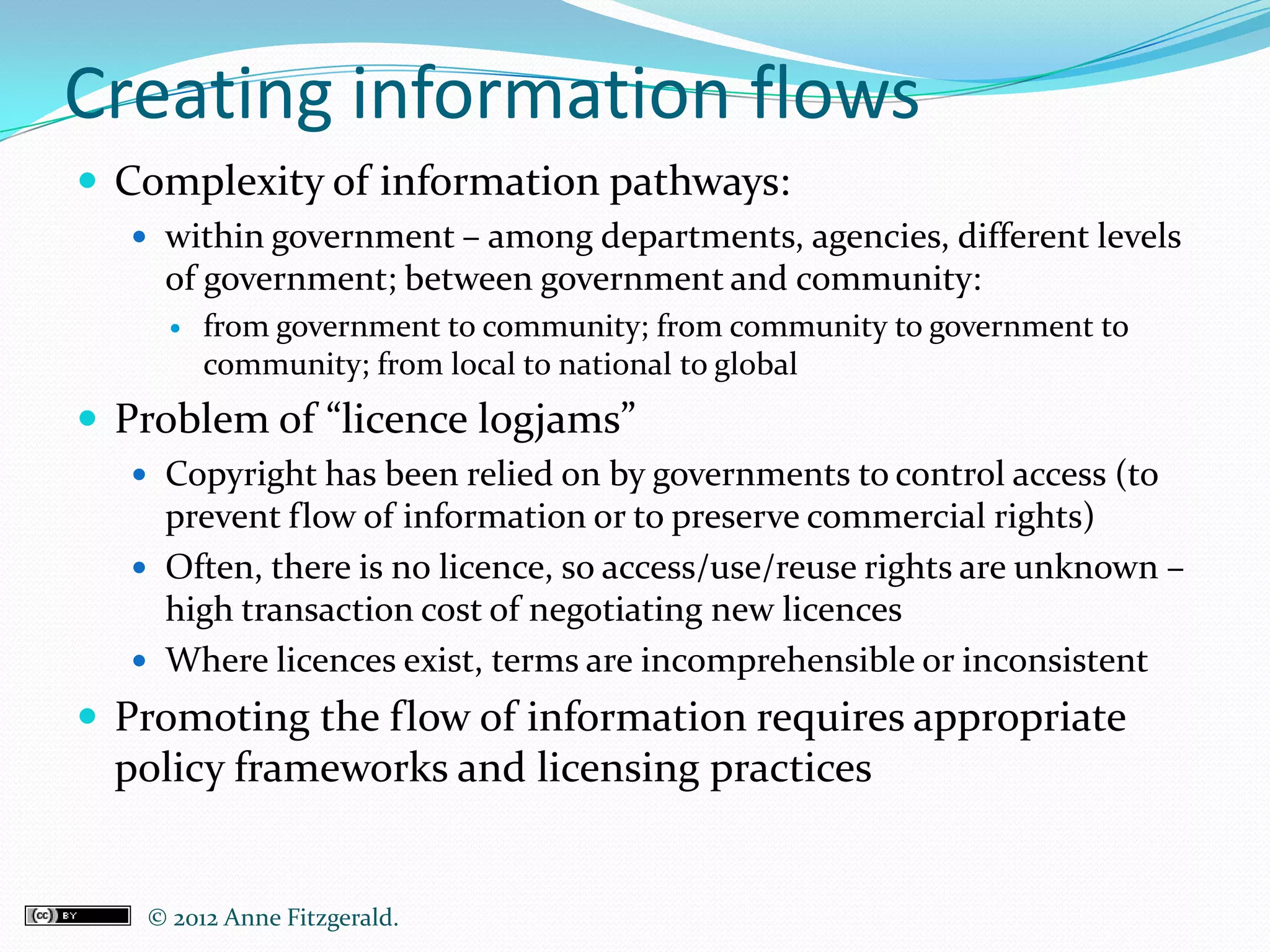 Creating information flows
 Complexity of information pathways:
   within government – among departments, agencies, different levels
    of government; between government and community:
       from government to community; from community to government to
        community; from local to national to global
 Problem of “licence logjams”
   Copyright has been relied on by governments to control access (to
    prevent flow of information or to preserve commercial rights)
   Often, there is no licence, so access/use/reuse rights are unknown –
    high transaction cost of negotiating new licences
   Where licences exist, terms are incomprehensible or inconsistent
 Promoting the flow of information requires appropriate
  policy frameworks and licensing practices


   © 2012 Anne Fitzgerald..
 