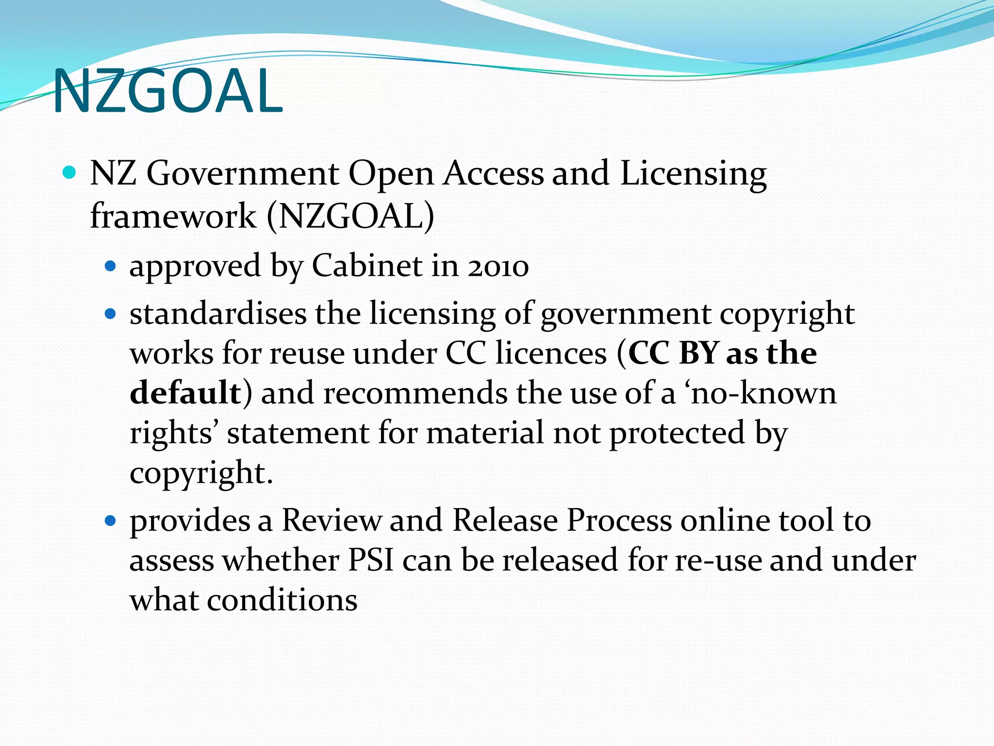NZGOAL
 NZ Government Open Access and Licensing
 framework (NZGOAL)
   approved by Cabinet in 2010
   standardises the licensing of government copyright
    works for reuse under CC licences (CC BY as the
    default) and recommends the use of a ‘no-known
    rights’ statement for material not protected by
    copyright.
   provides a Review and Release Process online tool to
    assess whether PSI can be released for re-use and under
    what conditions
 