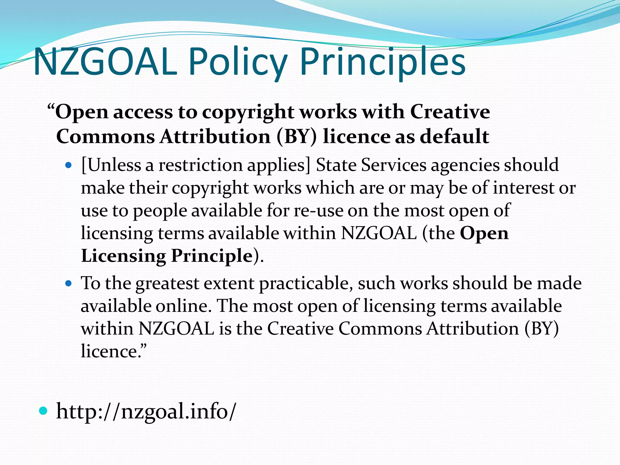 NZGOAL Policy Principles
 “Open access to copyright works with Creative
  Commons Attribution (BY) licence as default
   [Unless a restriction applies] State Services agencies should
    make their copyright works which are or may be of interest or
    use to people available for re-use on the most open of
    licensing terms available within NZGOAL (the Open
    Licensing Principle).
   To the greatest extent practicable, such works should be made
    available online. The most open of licensing terms available
    within NZGOAL is the Creative Commons Attribution (BY)
    licence.”


 http://nzgoal.info/
 