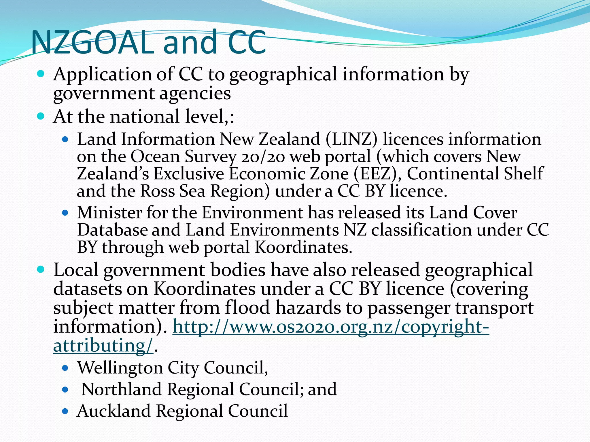 NZGOAL and CC
 Application of CC to geographical information by
  government agencies
 At the national level,:
    Land Information New Zealand (LINZ) licences information
     on the Ocean Survey 20/20 web portal (which covers New
     Zealand’s Exclusive Economic Zone (EEZ), Continental Shelf
     and the Ross Sea Region) under a CC BY licence.
    Minister for the Environment has released its Land Cover
     Database and Land Environments NZ classification under CC
     BY through web portal Koordinates.
 Local government bodies have also released geographical
  datasets on Koordinates under a CC BY licence (covering
  subject matter from flood hazards to passenger transport
  information). http://www.os2020.org.nz/copyright-
  attributing/.
    Wellington City Council,
    Northland Regional Council; and
    Auckland Regional Council
 