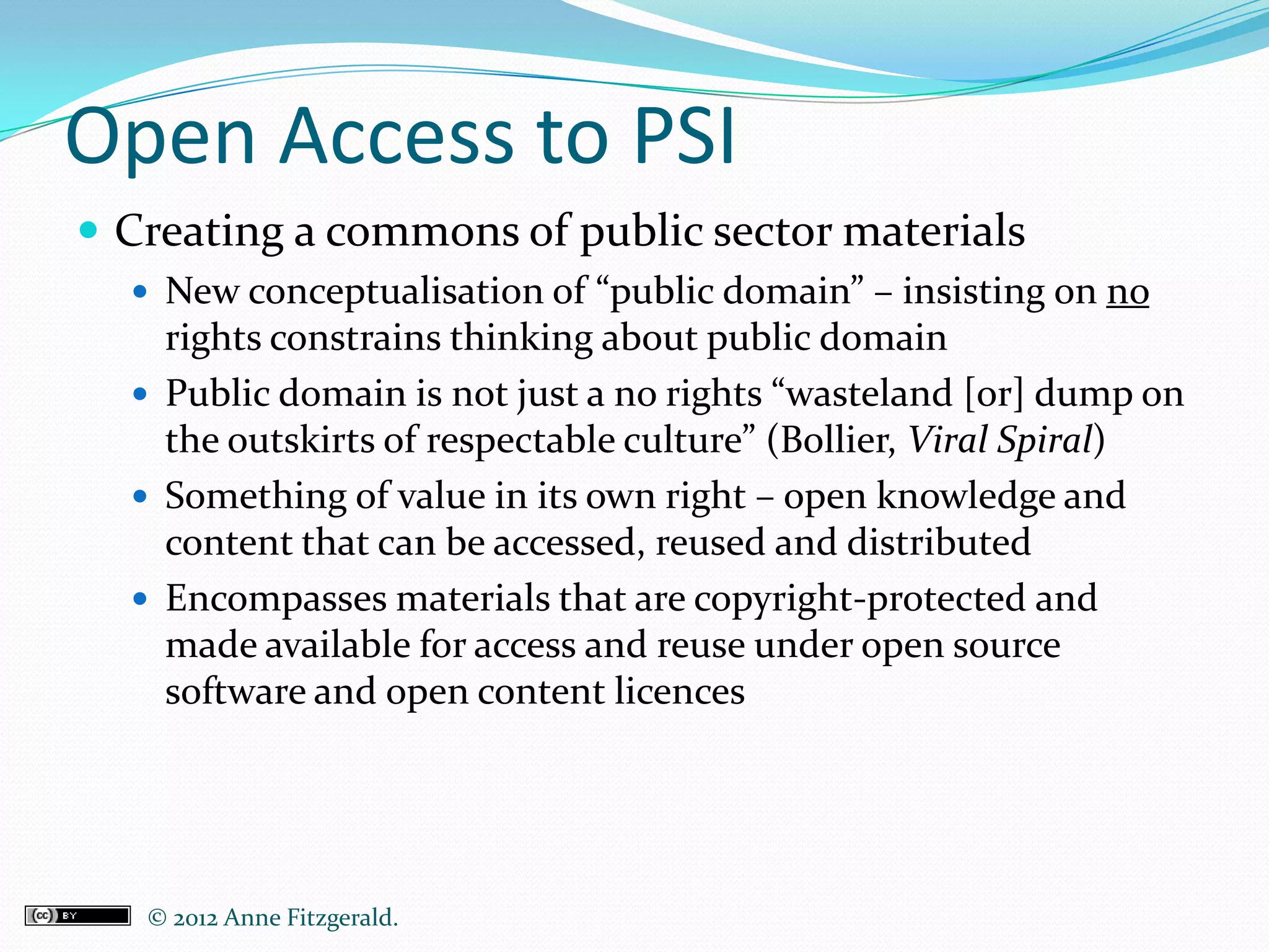 Open Access to PSI
 Creating a commons of public sector materials
   New conceptualisation of “public domain” – insisting on no
    rights constrains thinking about public domain
   Public domain is not just a no rights “wasteland [or] dump on
    the outskirts of respectable culture” (Bollier, Viral Spiral)
   Something of value in its own right – open knowledge and
    content that can be accessed, reused and distributed
   Encompasses materials that are copyright-protected and
    made available for access and reuse under open source
    software and open content licences




   © 2012 Anne Fitzgerald..
 