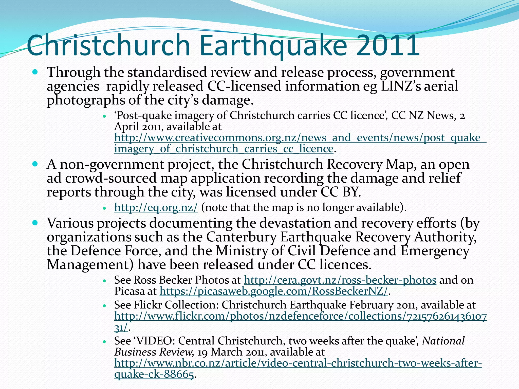 Christchurch Earthquake 2011
 Through the standardised review and release process, government
  agencies rapidly released CC-licensed information eg LINZ’s aerial
  photographs of the city’s damage.
              ‘Post-quake imagery of Christchurch carries CC licence’, CC NZ News, 2
               April 2011, available at
               http://www.creativecommons.org.nz/news_and_events/news/post_quake_
               imagery_of_christchurch_carries_cc_licence.
 A non-government project, the Christchurch Recovery Map, an open
  ad crowd-sourced map application recording the damage and relief
  reports through the city, was licensed under CC BY.
              http://eq.org.nz/ (note that the map is no longer available).
 Various projects documenting the devastation and recovery efforts (by
  organizations such as the Canterbury Earthquake Recovery Authority,
  the Defence Force, and the Ministry of Civil Defence and Emergency
  Management) have been released under CC licences.
              See Ross Becker Photos at http://cera.govt.nz/ross-becker-photos and on
               Picasa at https://picasaweb.google.com/RossBeckerNZ/.
              See Flickr Collection: Christchurch Earthquake February 2011, available at
               http://www.flickr.com/photos/nzdefenceforce/collections/721576261436107
               31/.
              See ‘VIDEO: Central Christchurch, two weeks after the quake’, National
               Business Review, 19 March 2011, available at
               http://www.nbr.co.nz/article/video-central-christchurch-two-weeks-after-
               quake-ck-88665.
 