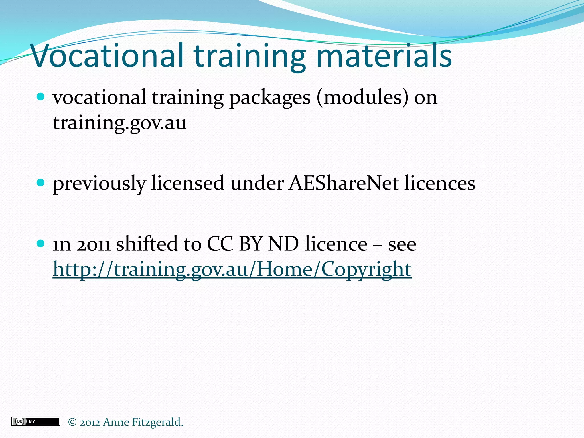 Vocational training materials
 vocational training packages (modules) on
 training.gov.au

 previously licensed under AEShareNet licences


 1n 2011 shifted to CC BY ND licence – see
 http://training.gov.au/Home/Copyright




   © 2012 Anne Fitzgerald..
 