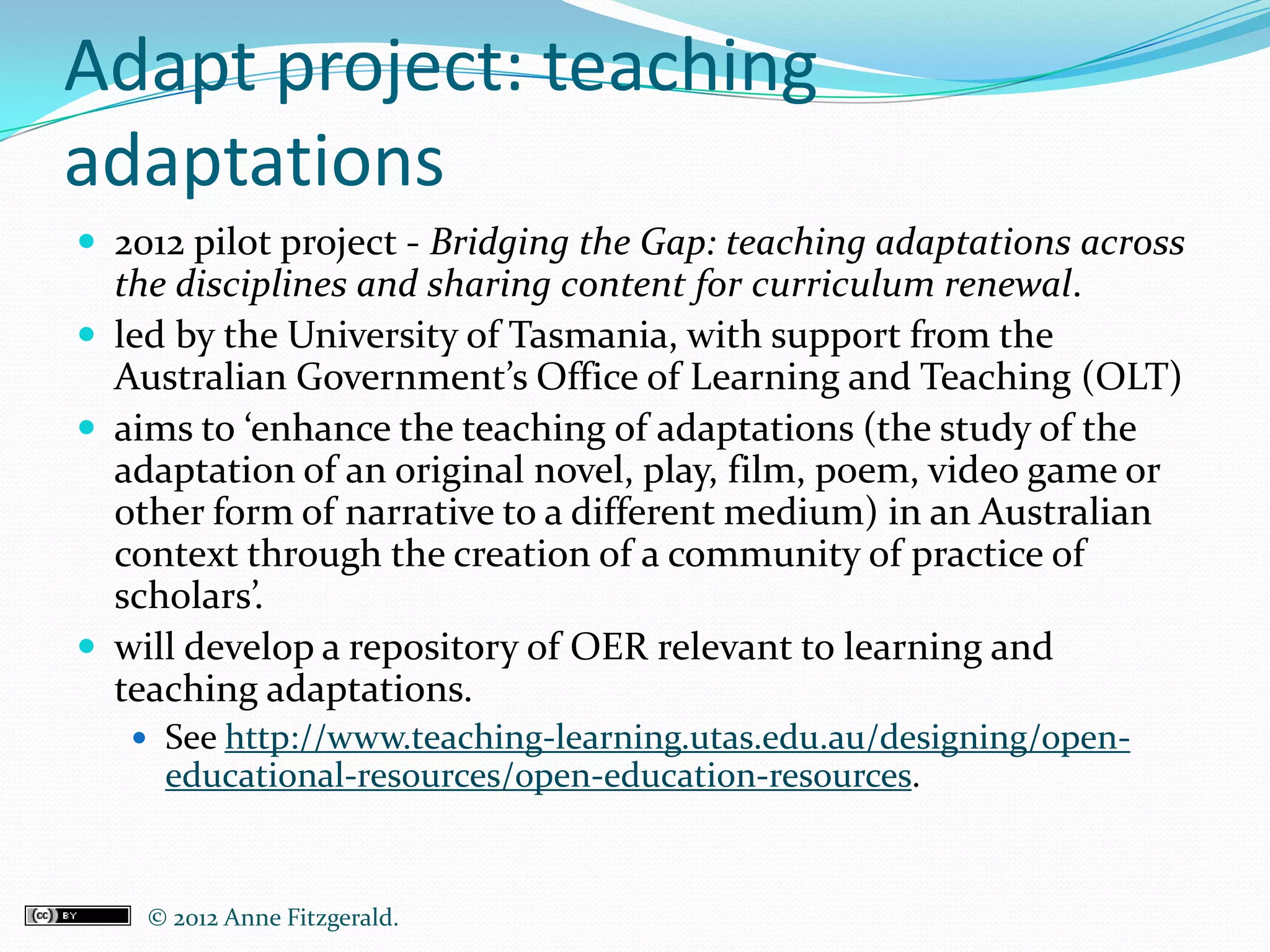 Adapt project: teaching
adaptations
 2012 pilot project - Bridging the Gap: teaching adaptations across
  the disciplines and sharing content for curriculum renewal.
 led by the University of Tasmania, with support from the
  Australian Government’s Office of Learning and Teaching (OLT)
 aims to ‘enhance the teaching of adaptations (the study of the
  adaptation of an original novel, play, film, poem, video game or
  other form of narrative to a different medium) in an Australian
  context through the creation of a community of practice of
  scholars’.
 will develop a repository of OER relevant to learning and
  teaching adaptations.
    See http://www.teaching-learning.utas.edu.au/designing/open-
     educational-resources/open-education-resources.


    © 2012 Anne Fitzgerald..
 