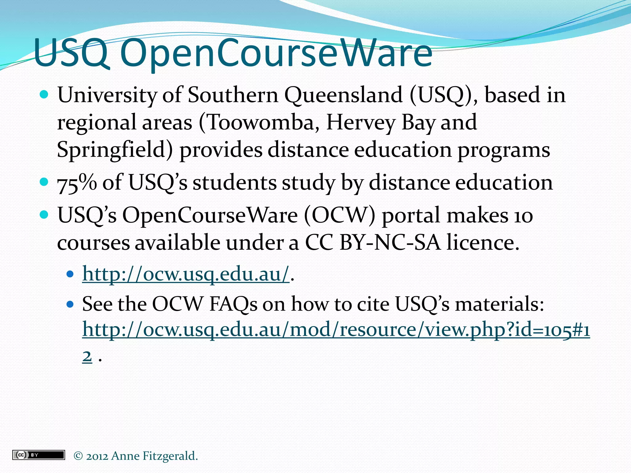 USQ OpenCourseWare
 University of Southern Queensland (USQ), based in
  regional areas (Toowomba, Hervey Bay and
  Springfield) provides distance education programs
 75% of USQ’s students study by distance education
 USQ’s OpenCourseWare (OCW) portal makes 10
  courses available under a CC BY-NC-SA licence.
   http://ocw.usq.edu.au/.
   See the OCW FAQs on how to cite USQ’s materials:
    http://ocw.usq.edu.au/mod/resource/view.php?id=105#1
    2.



   © 2012 Anne Fitzgerald..
 