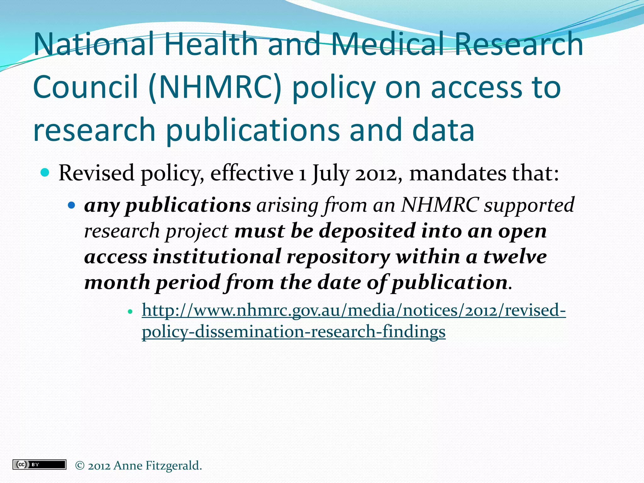 National Health and Medical Research
Council (NHMRC) policy on access to
research publications and data
 Revised policy, effective 1 July 2012, mandates that:
    any publications arising from an NHMRC supported
     research project must be deposited into an open
     access institutional repository within a twelve
     month period from the date of publication.
               http://www.nhmrc.gov.au/media/notices/2012/revised-
                policy-dissemination-research-findings




   © 2012 Anne Fitzgerald..
 