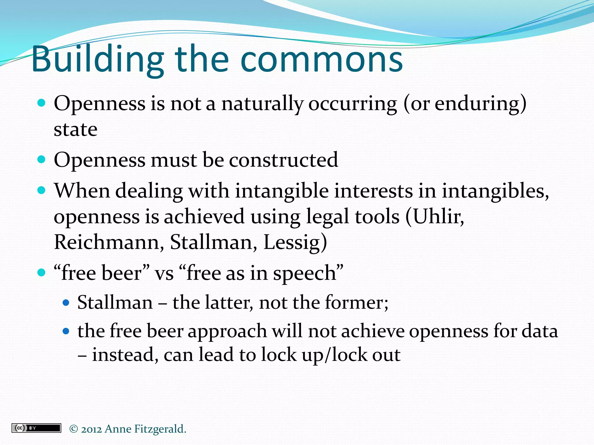 Building the commons
 Openness is not a naturally occurring (or enduring)
  state
 Openness must be constructed
 When dealing with intangible interests in intangibles,
  openness is achieved using legal tools (Uhlir,
  Reichmann, Stallman, Lessig)
 “free beer” vs “free as in speech”
   Stallman – the latter, not the former;
   the free beer approach will not achieve openness for data
    – instead, can lead to lock up/lock out


   © 2012 Anne Fitzgerald..
 