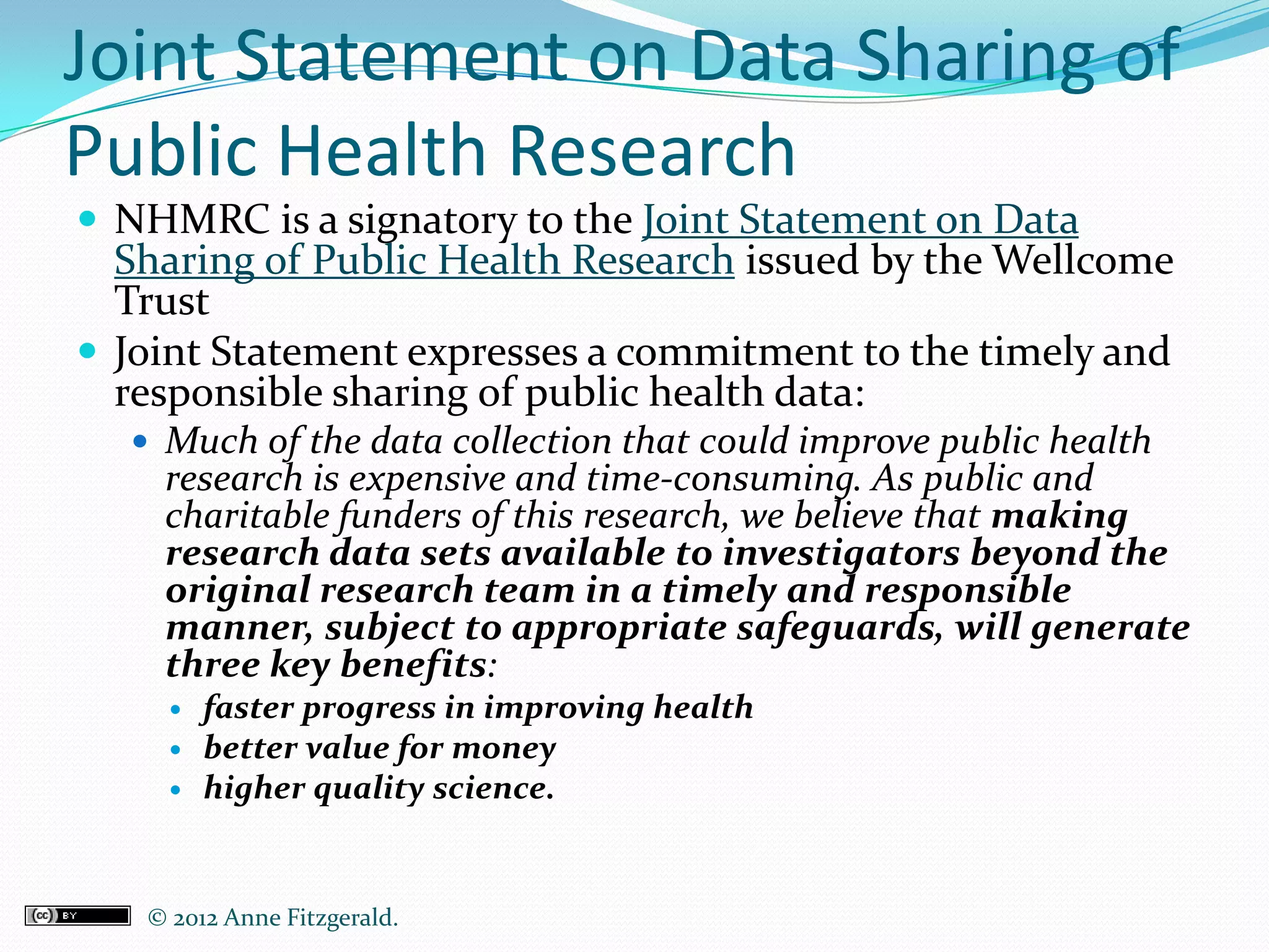 Joint Statement on Data Sharing of
Public Health Research
 NHMRC is a signatory to the Joint Statement on Data
  Sharing of Public Health Research issued by the Wellcome
  Trust
 Joint Statement expresses a commitment to the timely and
  responsible sharing of public health data:
   Much of the data collection that could improve public health
    research is expensive and time-consuming. As public and
    charitable funders of this research, we believe that making
    research data sets available to investigators beyond the
    original research team in a timely and responsible
    manner, subject to appropriate safeguards, will generate
    three key benefits:
       faster progress in improving health
       better value for money
       higher quality science.


   © 2012 Anne Fitzgerald..
 