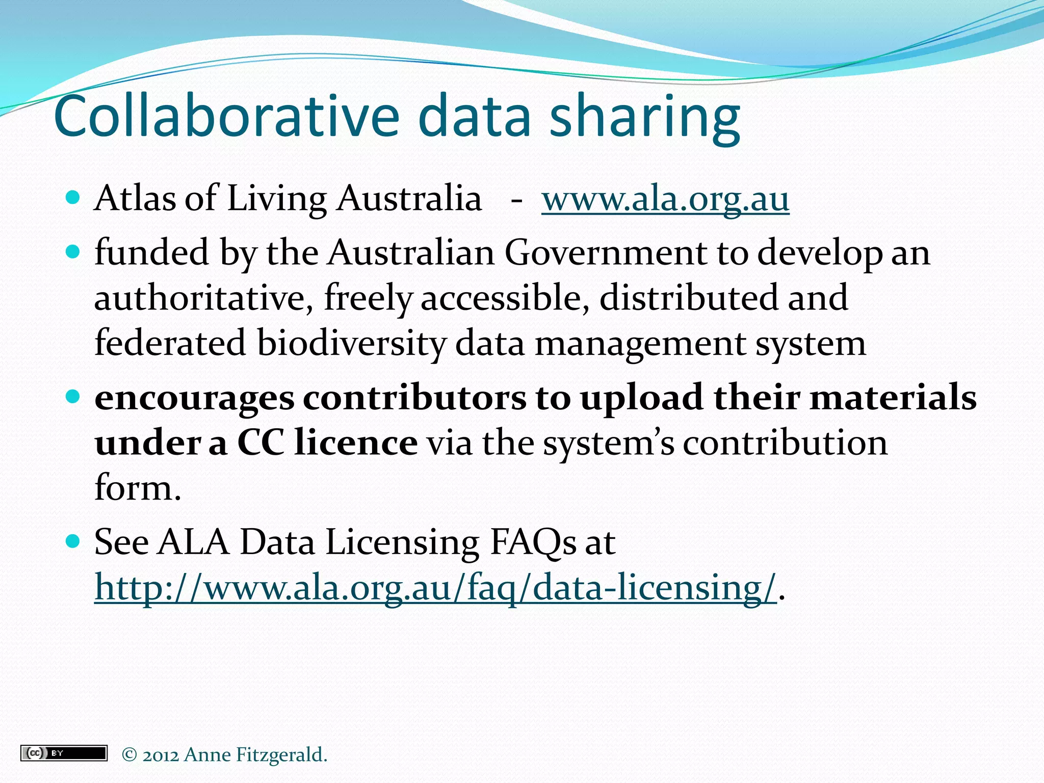 Collaborative data sharing
 Atlas of Living Australia - www.ala.org.au
 funded by the Australian Government to develop an
  authoritative, freely accessible, distributed and
  federated biodiversity data management system
 encourages contributors to upload their materials
  under a CC licence via the system’s contribution
  form.
 See ALA Data Licensing FAQs at
  http://www.ala.org.au/faq/data-licensing/.



   © 2012 Anne Fitzgerald..
 