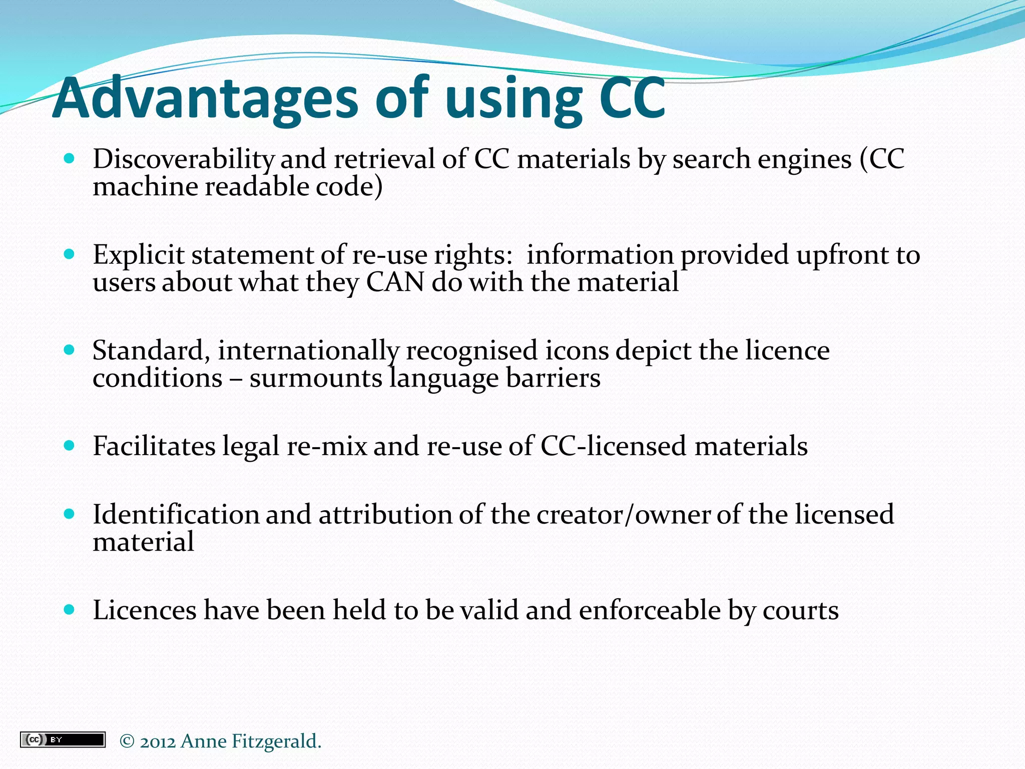 Advantages of using CC
 Discoverability and retrieval of CC materials by search engines (CC
  machine readable code)

 Explicit statement of re-use rights: information provided upfront to
  users about what they CAN do with the material

 Standard, internationally recognised icons depict the licence
  conditions – surmounts language barriers

 Facilitates legal re-mix and re-use of CC-licensed materials

 Identification and attribution of the creator/owner of the licensed
  material

 Licences have been held to be valid and enforceable by courts



    © 2012 Anne Fitzgerald..
 