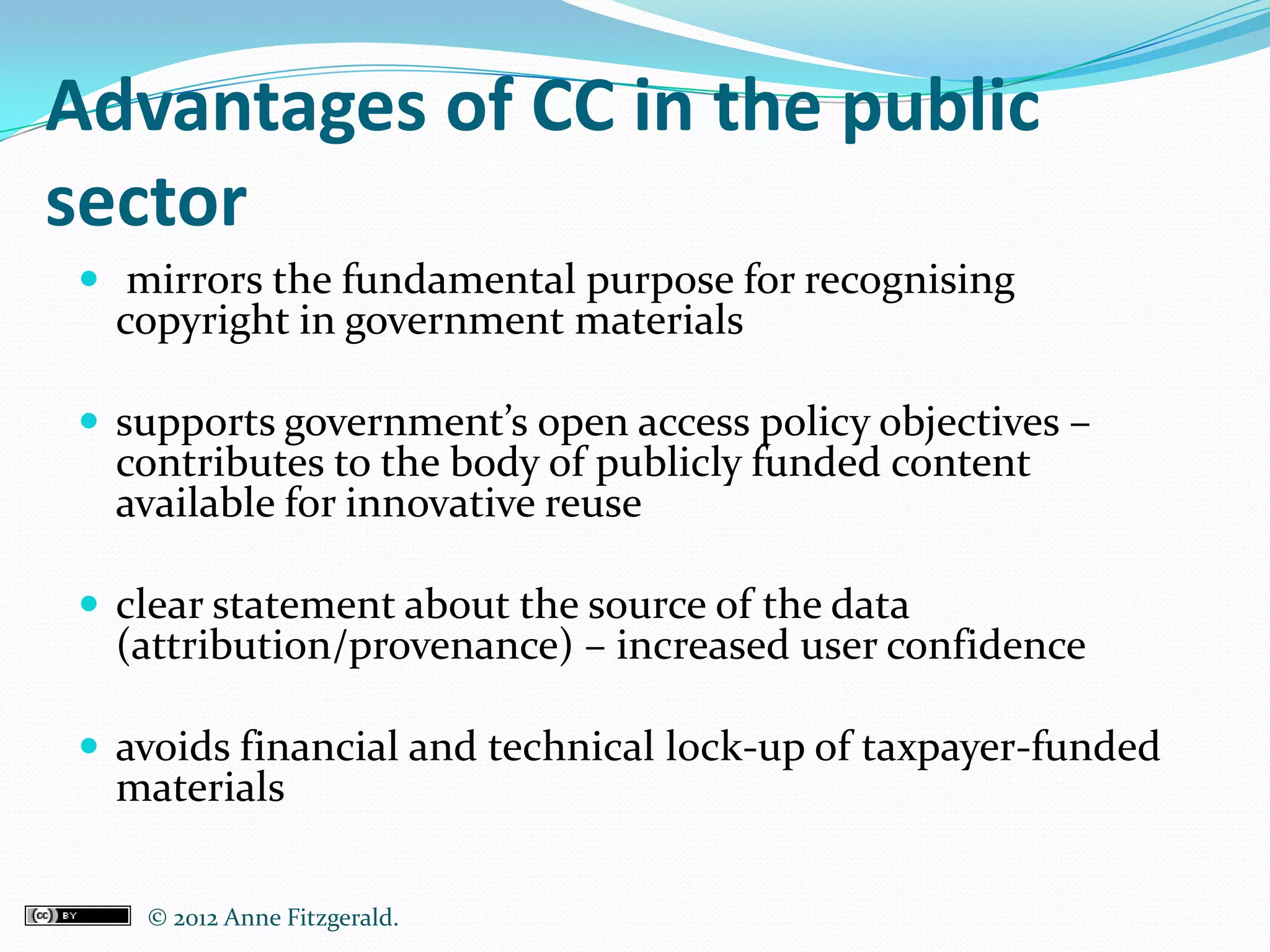 Advantages of CC in the public
sector
 mirrors the fundamental purpose for recognising
  copyright in government materials

 supports government’s open access policy objectives –
  contributes to the body of publicly funded content
  available for innovative reuse

 clear statement about the source of the data
  (attribution/provenance) – increased user confidence

 avoids financial and technical lock-up of taxpayer-funded
  materials

   © 2012 Anne Fitzgerald..
 