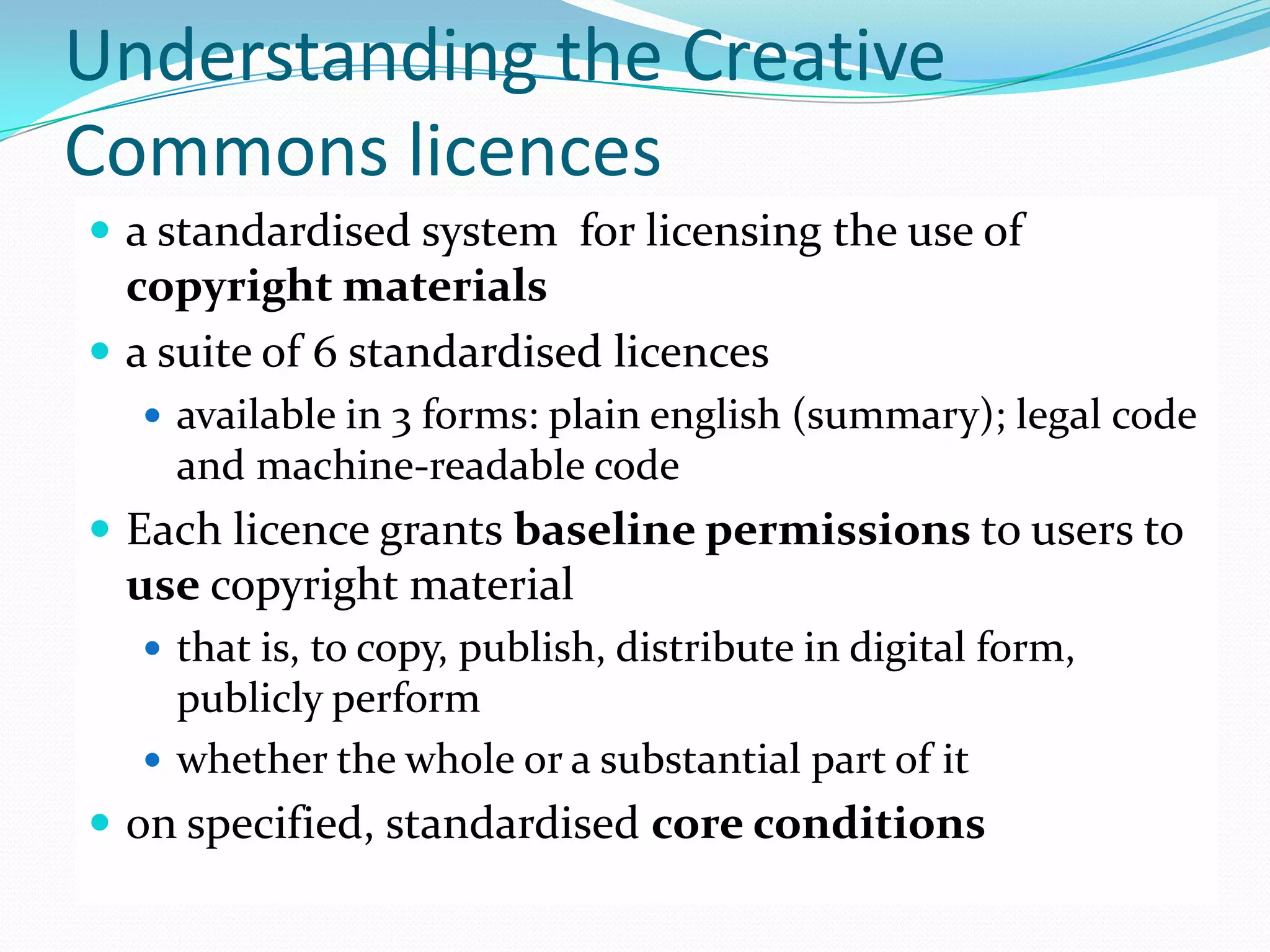 Understanding the Creative
Commons licences
 a standardised system for licensing the use of
  copyright materials
 a suite of 6 standardised licences
   available in 3 forms: plain english (summary); legal code
    and machine-readable code
 Each licence grants baseline permissions to users to
  use copyright material
   that is, to copy, publish, distribute in digital form,
    publicly perform
   whether the whole or a substantial part of it
 on specified, standardised core conditions
 