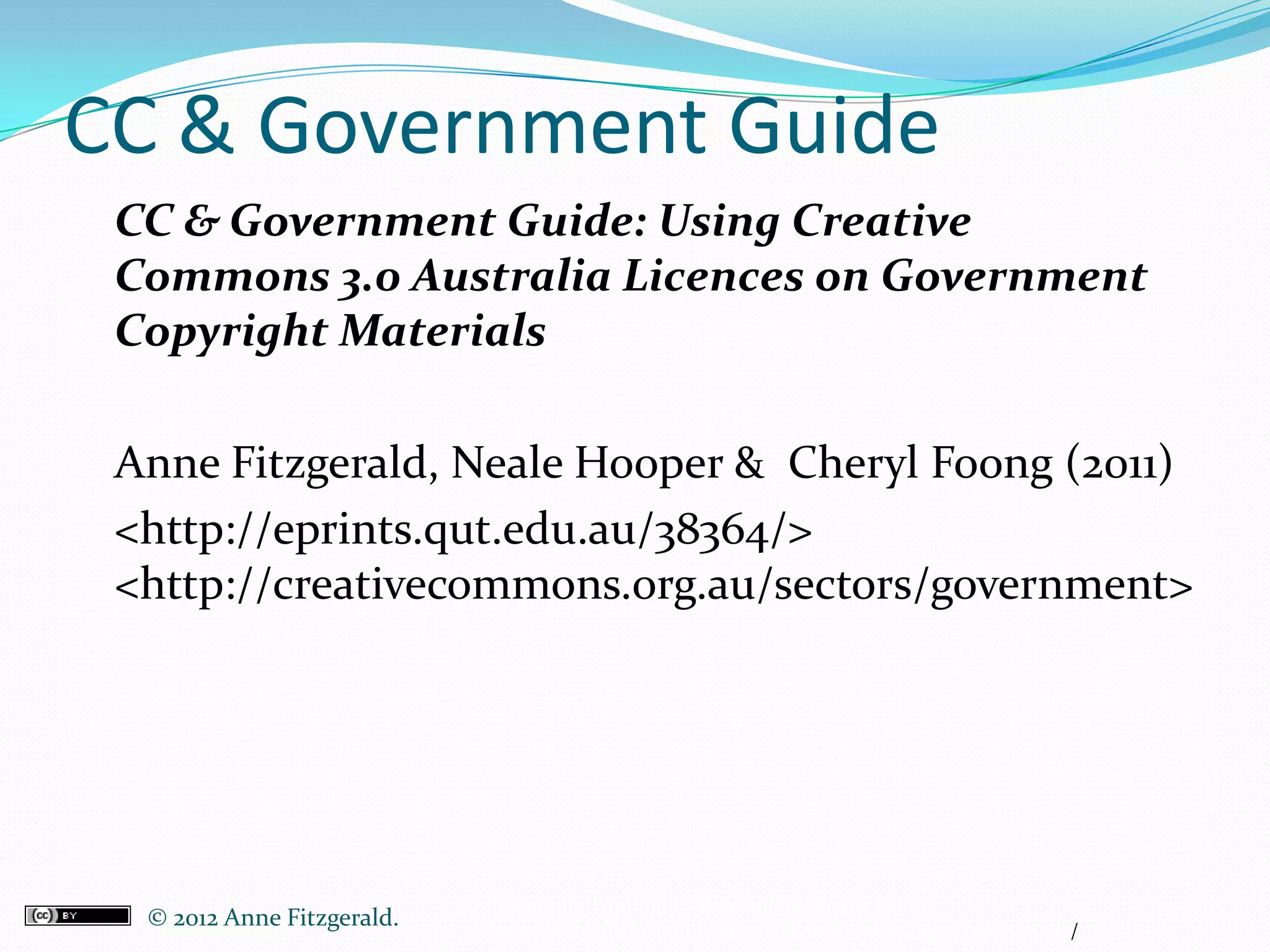 CC & Government Guide
 CC & Government Guide: Using Creative
 Commons 3.0 Australia Licences on Government
 Copyright Materials

 Anne Fitzgerald, Neale Hooper & Cheryl Foong (2011)
 <http://eprints.qut.edu.au/38364/>
 <http://creativecommons.org.au/sectors/government>




                             Townsville Tripping by Rob and Stephanie Levy
  © 2012 Anne Fitzgerald..   http://www.flickr.com/photos/robandstephanielevy/1557428475/
 