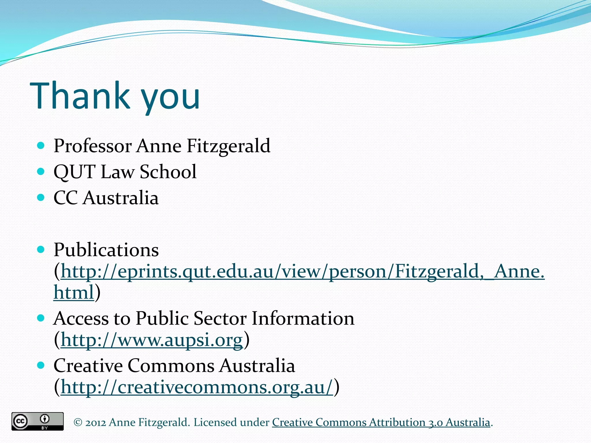 Thank you
 Professor Anne Fitzgerald
 QUT Law School
 CC Australia

 Publications
  (http://eprints.qut.edu.au/view/person/Fitzgerald,_Anne.
  html)
 Access to Public Sector Information
  (http://www.aupsi.org)
 Creative Commons Australia
  (http://creativecommons.org.au/)
    © 2012 Anne Fitzgerald. Licensed under Creative Commons Attribution 3.0 Australia.
 