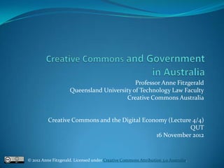 Professor Anne Fitzgerald
                     Queensland University of Technology Law Faculty
                                        Creative Commons Australia


          Creative Commons and the Digital Economy (Lecture 4/4)
                                                           QUT
                                               16 November 2012


© 2012 Anne Fitzgerald. Licensed under Creative Commons Attribution 3.0 Australia.
 
