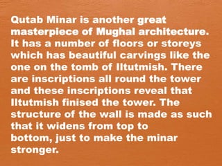 Qutab Minar is another great
masterpiece of Mughal architecture.
It has a number of floors or storeys
which has beautiful carvings like the
one on the tomb of Iltutmish. There
are inscriptions all round the tower
and these inscriptions reveal that
Iltutmish finised the tower. The
structure of the wall is made as such
that it widens from top to
bottom, just to make the minar
stronger.