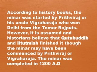According to history books, the
minar was started by Prithviraj or
his uncle Vigraharaja who won
Delhi from the Tomar Rajputs.
However, it is assumed and
historians believe that Qutubuddib
and Iltutmish finished it though
the minar may have been
commenced by Prithviraj or
Vigraharaja. The minar was
completed in 1200 A.D