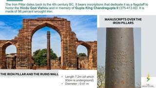 The Iron Pillar dates back to the 4th century BC. It bears inscriptions that dedicate it as a flagstaff to
honor the Hindu God Vishnu and in memory of Gupta King Chandragupta II (375-413 AD. It is
made of 98 percent wrought iron.
THE IRON PILLARANDTHE RUINSWALL
MANUSCRIPTSOVERTHE
IRON PILLARS
• Length 7.2m (of which
93cm is underground)
• Diameter - 0.41 m
 