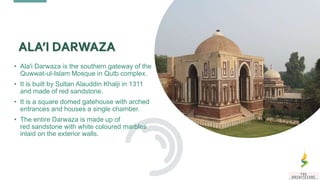 • Ala'i Darwaza is the southern gateway of the
Quwwat-ul-Islam Mosque in Qutb complex.
• It is built by Sultan Alauddin Khalji in 1311
and made of red sandstone.
• It is a square domed gatehouse with arched
entrances and houses a single chamber.
• The entire Darwaza is made up of
red sandstone with white coloured marbles
inlaid on the exterior walls.
ALA’I DARWAZA
 