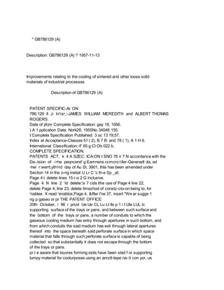 * GB786129 (A)
Description: GB786129 (A) ? 1957-11-13
Improvements relating to the cooling of sintered and other loose solid
materials of industrial processes
Description of GB786129 (A)
PATENT SPECIFIC-Ar ON
786,129 ll J- ln'rsr,:-JAMES WILLIAM MEREDITH and ALBERT THOMAS
ROGERS.
Date of jili)nr Complete Specification: gay 18, 1956.
) A 1 pplication Date: Nork28, 1955No 34048 155.
I Complete Specification Publiahed: 3 oc 13 19,57.
Index at Acceptance-Classes 51 ( 2), B 7 B: and 78 ( 1), A 1 H 6.
International Classification:-F 65 g Cl Ob 022 b.
COMPLETE SPECIFICATION.
PATENTS ACT, k 4 A SZEC: ICA:ON t SNO 76 ir 7 N accordance with the
De-,lsion of ->he peqncend' g Eamnens ccmcro t ller-Generadl da, ed
-hei r:werrt,yth'rrd day of Au St, 3901, thla has been amended under
Section 14 in the o-ng inetiat U Lr C 'c th-e Sp _at:
Page 4 l, delete lines 15 r-o 2 G inclusive.
Page 4 N line 2 'id delete:'a 7 cids ithe use of Page 4 line 22,
delete Page 4, line 23, delete limezhod of constz-cto-on being to, for
'nablee X read 'enablos;Page 4, &ifter l'ne 37, insert "We ar sugge 1
ng p gaseo or pr THE PATENT OFFICE:
20th October, i 96 i provl Ue Ue CL Lu LI lls p 1 i I Ula LUL lc
supporting surface of the trays or pans, and between such surface and
the bottom of the trays or pans, a number of conduits to which the
gaseous cooling medium has entry through apertures in such bottom, and
from which conduits the said medium has exit through lateral apertures
thereof into the space beneath said perforate surface in which space
material that falls through such perforate surface is capable of being
collected so that substantially it does not escape through the bottom
of the trays or pans.
pr.l e aware that louvres forming slots have been sted f or supporting
lumpy material for coolurposes using an anrztl-tepe na-:li con yor, us
 