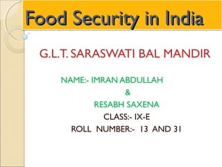 Food Security in IndiaFood Security in IndiaFood Security in IndiaFood Security in India
G.L.T. SARASWATI BAL MANDIR
NAME:- IMRAN ABDULLAH
&
RESABH SAXENA
CLASS:- IX-E
ROLL NUMBER:- 13 AND 31
 