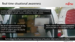 Copyright 2017 FUJITSU
Real-time situational awareness
10
Location-related information is underutilized business-related resource:
locations, objects, people, events, conditions, modes, actions.
Technology development increases importance of location information even further
Nearly all data has a spatial component;
potentially 80% is meaningful to explore.
Not all IoT implementations are big,
sweeping and transformative;
‘small’ IoT projects pave the way for
future transformation.
 
