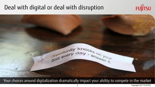 Copyright 2017 FUJITSU
CC BY 2.0 photo credit: https://www.flickr.com/photos/quinnanya/7275666004/
Deal with digital or deal with disruption
2
Your choices around digitalization dramatically impact your ability to compete in the market
 