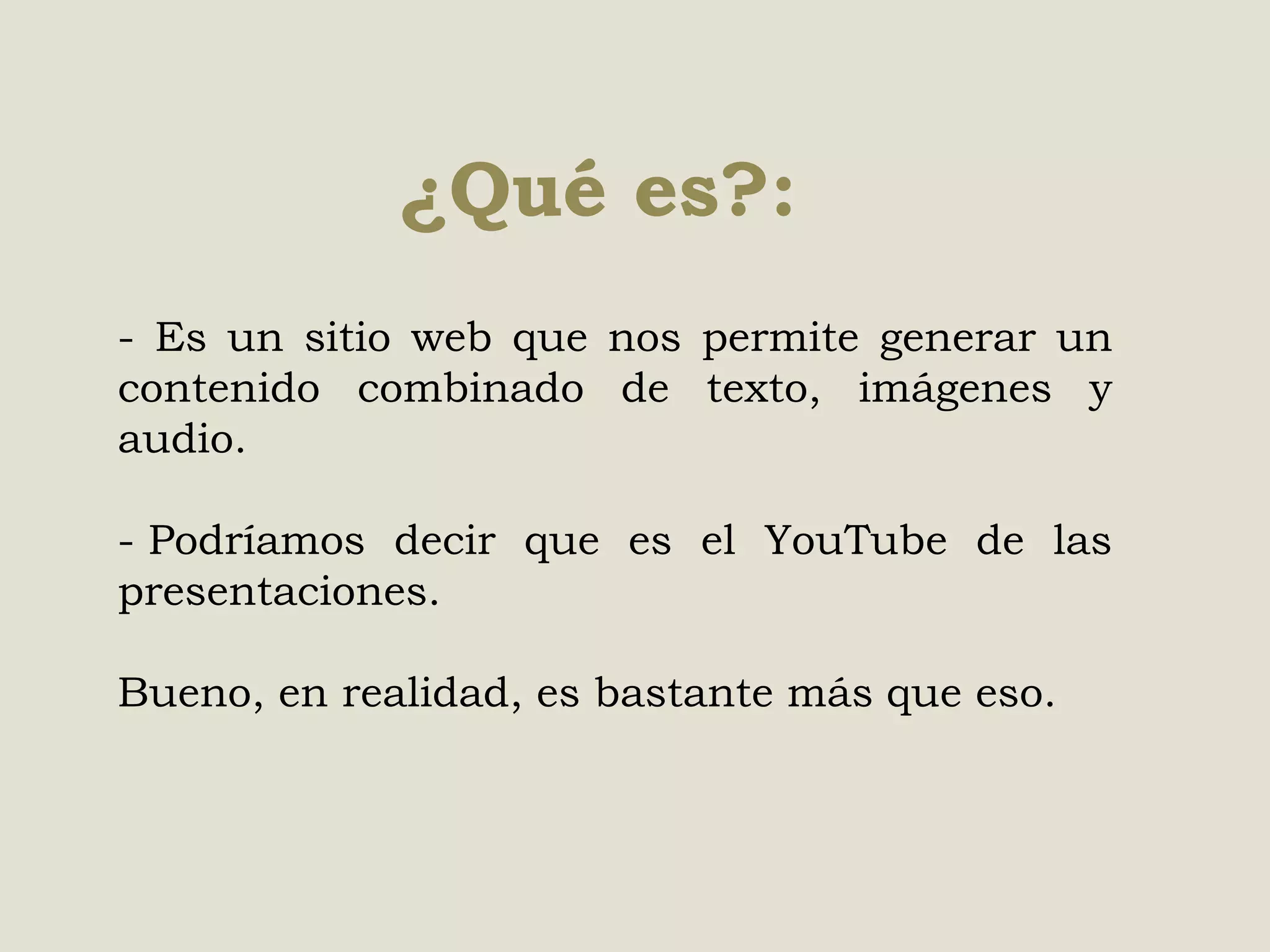 ¿Qué es?:
- Es un sitio web que nos permite generar un
contenido combinado de texto, imágenes y
audio.
- Podríamos decir que es el YouTube de las
presentaciones.
Bueno, en realidad, es bastante más que eso.

 