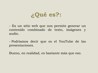 ¿Qué es?:
- Es un sitio web que nos permite generar un
contenido combinado de texto, imágenes y
audio.
- Podríamos decir que es el YouTube de las
presentaciones.
Bueno, en realidad, es bastante más que eso.

 