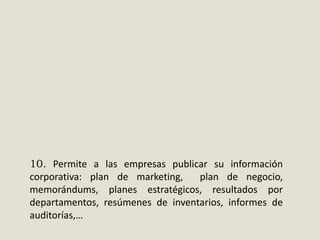 10. Permite a las empresas publicar su información
corporativa: plan de marketing,
plan de negocio,
memorándums, planes estratégicos, resultados por
departamentos, resúmenes de inventarios, informes de
auditorías,…

 