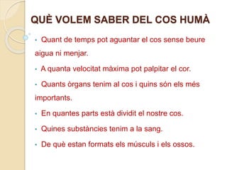 QUÈ VOLEM SABER DEL COS HUMÀ
• Quant de temps pot aguantar el cos sense beure
aigua ni menjar.
• A quanta velocitat màxima pot palpitar el cor.
• Quants òrgans tenim al cos i quins són els més
importants.
• En quantes parts està dividit el nostre cos.
• Quines substàncies tenim a la sang.
• De què estan formats els músculs i els ossos.
 