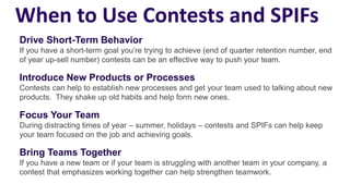 When to Use Contests and SPIFs
Drive Short-Term Behavior
If you have a short-term goal you’re trying to achieve (end of quarter retention number, end
of year up-sell number) contests can be an effective way to push your team.
Introduce New Products or Processes
Contests can help to establish new processes and get your team used to talking about new
products. They shake up old habits and help form new ones.
Focus Your Team
During distracting times of year – summer, holidays – contests and SPIFs can help keep
your team focused on the job and achieving goals.
Bring Teams Together
If you have a new team or if your team is struggling with another team in your company, a
contest that emphasizes working together can help strengthen teamwork.
 