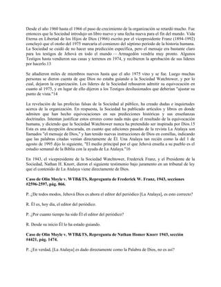 Desde el año 1960 hasta el 1966 el paso de crecimiento de la organización se retardó mucho. Fue
entonces que la Sociedad introdujo un libro nuevo y una fecha nueva para el fin del mundo. Vida
Eterna en Libertad de los Hijos de Dios (1966) escrito por el vicepresidente Franz (1894-1992)
concluyó que el otoño del 1975 marcaría el comienzo del séptimo período de la historia humana.
La Sociedad se cuidó de no hacer una predicción específica, pero el mensaje era bastante claro
para los testigos de Jehová en todo el mundo — Armagedón vendría muy pronto. Algunos
Testigos hasta vendieron sus casas y terrenos en 1974, y recibieron la aprobación de sus líderes
por hacerlo.13
Se añadieron miles de miembros nuevos hasta que el año 1975 vino y se fue. Luego muchas
personas se dieron cuenta de que Dios no estaba guiando a la Sociedad Watchtower, y por lo
cual, dejaron la organización. Los líderes de la Sociedad rehusaron admitir su equivocación en
cuanto al 1975, y en lugar de ello dijeron a los Testigos desilusionados que deberían "ajustar su
punto de vista."14
La revelación de las profecías falsas de la Sociedad al público, ha creado dudas e inquietudes
acerca de la organización. En respuesta, la Sociedad ha publicado artículos y libros en donde
admiten que han hecho equivocaciones en sus predicciones históricas y sus enseñanzas
doctrinales. Intentan justificar estos errores como nada más que el resultado de la equivocación
humana, y diciendo que la Sociedad Watchtower nunca ha pretendido ser inspirada por Dios.15
Esta es una decepción descarada, en cuanto que ediciones pasadas de la revista La Atalaya son
llamados "el mensaje de Dios," y han tenido nuevas instrucciones de Dios en comillas, indicando
que las palabras citadas venían directamente de Él. Una Atalaya tan recién como la del 1 de
agosto de 1995 dijo lo siguiente, "El medio principal por el que Jehová enseña a su pueblo es el
estudio semanal de la Biblia con la ayuda de La Atalaya."16
En 1943, el vicepresidente de la Sociedad Watchtower, Frederick Franz, y el Presidente de la
Sociedad, Nathan H. Knorr, dieron el siguiente testimonio bajo juramento en un tribunal de ley
que el contenido de La Atalaya viene directamente de Dios.
Caso de Olin Moyle v. WTB&TS, Repregunta de Frederick W. Franz, 1943, secciones
#2596-2597, pág. 866.
P. ¿De todos modos, Jehová Dios es ahora el editor del periódico [La Atalaya], es esto correcto?
R. Él es, hoy día, el editor del periódico.
P. ¿Por cuanto tiempo ha sido Él el editor del periódico?
R. Desde su inicio Él lo ha estado guiando.
Caso de Olin Moyle v. WTB&TS, Repregunta de Nathan Homer Knorr 1943, sección
#4421, pág. 1474.
P. ¿En verdad, [La Atalaya] es dado directamente como la Palabra de Dios, no es así?
 