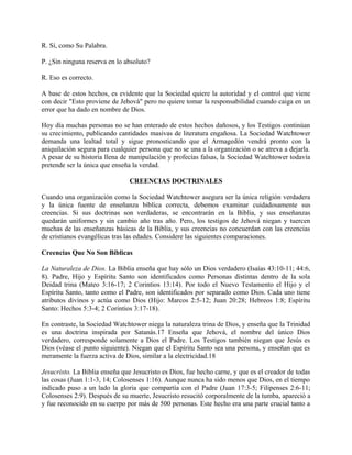 R. Sí, como Su Palabra.
P. ¿Sin ninguna reserva en lo absoluto?
R. Eso es correcto.
A base de estos hechos, es evidente que la Sociedad quiere la autoridad y el control que viene
con decir "Esto proviene de Jehová" pero no quiere tomar la responsabilidad cuando caiga en un
error que ha dado en nombre de Dios.
Hoy día muchas personas no se han enterado de estos hechos dañosos, y los Testigos continúan
su crecimiento, publicando cantidades masivas de literatura engañosa. La Sociedad Watchtower
demanda una lealtad total y sigue pronosticando que el Armagedón vendrá pronto con la
aniquilación segura para cualquier persona que no se una a la organización o se atreva a dejarla.
A pesar de su historia llena de manipulación y profecías falsas, la Sociedad Watchtower todavía
pretende ser la única que enseña la verdad.
CREENCIAS DOCTRINALES
Cuando una organización como la Sociedad Watchtower asegura ser la única religión verdadera
y la única fuente de enseñanza bíblica correcta, debemos examinar cuidadosamente sus
creencias. Si sus doctrinas son verdaderas, se encontrarán en la Biblia, y sus enseñanzas
quedarán uniformes y sin cambio año tras año. Pero, los testigos de Jehová niegan y tuercen
muchas de las enseñanzas básicas de la Biblia, y sus creencias no concuerdan con las creencias
de cristianos evangélicas tras las edades. Considere las siguientes comparaciones.
Creencias Que No Son Bíblicas
La Naturaleza de Dios. La Biblia enseña que hay sólo un Dios verdadero (Isaías 43:10-11; 44:6,
8). Padre, Hijo y Espíritu Santo son identificados como Personas distintas dentro de la sola
Deidad trina (Mateo 3:16-17; 2 Corintios 13:14). Por todo el Nuevo Testamento el Hijo y el
Espíritu Santo, tanto como el Padre, son identificados por separado como Dios. Cada uno tiene
atributos divinos y actúa como Dios (Hijo: Marcos 2:5-12; Juan 20:28; Hebreos 1:8; Espíritu
Santo: Hechos 5:3-4; 2 Corintios 3:17-18).
En contraste, la Sociedad Watchtower niega la naturaleza trina de Dios, y enseña que la Trinidad
es una doctrina inspirada por Satanás.17 Enseña que Jehová, el nombre del único Dios
verdadero, corresponde solamente a Dios el Padre. Los Testigos también niegan que Jesús es
Dios (véase el punto siguiente). Niegan que el Espíritu Santo sea una persona, y enseñan que es
meramente la fuerza activa de Dios, similar a la electricidad.18
Jesucristo. La Biblia enseña que Jesucristo es Dios, fue hecho carne, y que es el creador de todas
las cosas (Juan 1:1-3, 14; Colosenses 1:16). Aunque nunca ha sido menos que Dios, en el tiempo
indicado puso a un lado la gloria que compartía con el Padre (Juan 17:3-5; Filipenses 2:6-11;
Colosenses 2:9). Después de su muerte, Jesucristo resucitó corporalmente de la tumba, apareció a
y fue reconocido en su cuerpo por más de 500 personas. Este hecho era una parte crucial tanto a
 