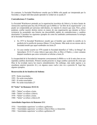 En contraste, la Sociedad Watchtower enseña que la Biblia sólo puede ser interpretada por la
Sociedad, y ningún individuo puede aprender la verdad sin su ayuda.23
Contradicciones Y Cambios
La Sociedad Watchtower pretende ser la organización teocrática de Jehová y la única fuente de
instrucción espiritual para hoy día.24 Recalca que la Biblia es "un libro de la organización" y no
puede ser comprendida por personas individuales, no importa lo sincero que sean. Pero ¿cómo
podemos confiar nuestro destino eterno en manos de una organización que durante su breve
existencia ha acumulado una historia tan desconfiable repleto de contradicciones y cambios
doctrinales? Considere los siguientes ejemplos de como ha cambiado continuamente la teología
de la Sociedad Watchtower.
• En 1975 la Sociedad Watchtower enseñó que el hombre que sembró la semilla en la
parábola de la semilla de mostaza (Mateo 13) era Satanás. Más tarde en ese mismo año la
Sociedad enseñó que aquel sembrador era Jesús.25
• Un caso similar ocurrió en 1978 cuando la Sociedad identificó al "Alfa y la Omega" de
Apocalipsis 22:12-13 como Jehová (que para ellos es Dios el Padre), y cinco semanas
después enseñaron que estos versículos se referían a Jesús.26
La incapacidad de la Sociedad de interpretar correctamente la Biblia se ve de lo más claro en sus
repetidos cambios doctrinales. Primero enseña posición A, luego cambia a posición B y dice que
Dios le ha revelado nueva luz (nuevo entendimiento). Sin embargo, más tarde regresa a su
enseñanza anterior (posición A) y en algunos casos vuelve otra vez a posición B. Aquí hay
algunos ejemplos.
Resurrección de los hombres de Sodoma
1879 - Serán resucitados.
1952 - No serán resucitados.
1965 - Sí serán resucitados.
1988 - No serán resucitados.27
El "Señor" de Romanos 10:12-16
1903 - "Señor" se refiere a Jesús.
1940 - "Señor" se refiere a Jehová.
1978 - "Señor" se refiere a Jesús.
1980 - "Señor" se refiere a Jehová.28
Autoridades Superiores de Romanos 13:1
1916 - ‘Autoridades superiores’ se refiere a gobiernos.
1943 - ‘Autoridades superiores’ se refiere a Jehová Dios y a Jesucristo.
1964 - ‘Autoridades superiores’ se refiere a gobiernos.29
 