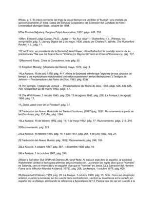 8Ross, p. 6. El precio corriente del trigo de aquel tiempo era un dólar el "bushel," una medida de
aproximadamente 27 kilos. Datos del Servicio Cooperativo de Extensión del Condado de Kent -
Universidad Michigan State, octubre de 1991.
9The Finished Mystery, Peoples Pulpit Association, 1917, págs. 485, 258.
10Rev. Edward Lodge Curran, Ph.D., Judge — "for four days" — Rutherford, n.d., Witness, Inc.
reimpresión, pág. 7; Literary Digest del 2 de mayo, 1936, citado por Charles P. Windle, The Rutherford
Racket, n.d., pág. 11.
11Fred Franz, un presidente de la Sociedad Watchtower, citó a Rutherford él cual dijo acerca de su
predicciones: "Se que me hice el burro." Citado por Raymond Franz en Crisis of Conscience, pág. 137.
12Raymond Franz, Crisis of Conscience, nota pág. 50.
13 Kingdom Ministry, [Ministerio del Reino], mayo, 1974, pág. 3.
14La Atalaya, 15 de julio 1976, pág. 441. Ahora la Sociedad admite que "algunos de sus cálculos de
tiempo y las expectativas relacionados con estos ocasionaron serias decepciones" (Testigos de
Jehová — Proclamadores del Reino de Dios, 1993, pág. 633).
15 Por ejemplo, Testigos de Jehová — Proclamadores del Reino de Dios, 1993, págs. 626, 632-635,
709; !Despertad! 22 de marzo 1993, págs. 3-4.
16 The Watchtower, 1 de julio 1943, pág. 205; 15 de agosto 1943, pág. 256; La Atalaya,1 de agosto
1995, pág. 17.
17¿Debe usted creer en la Trinidad?, pág. 31.
18Traducción del Nuevo Mundo de las Santas Escrituras, (1987) pag. 1651; Razonamiento a partir de
las Escrituras, pág. 137; Aid, pág. 1544.
19La Atalaya, 15 de febrero 1992, pág. 16; 1 de mayo 1992, pág. 17; Razonamiento, págs. 215, 216.
20Razonamiento, pág. 323.
21La Atalaya, 15 febrero 1985, pág. 16; 1 julio 1947, pág. 204; 1 de julio 1982, pág. 21.
22Traducción del Nuevo Mundo, pág. 1652; Razonamiento, pág. 246, 193.
23La Atalaya, 1 octubre 1967, pág. 587; 1 diciembre 1990, pág. 19.
24La Atalaya, 1 de octubre 1967, pág. 590.
25Man’s Salvation Out Of World Distress At Hand! Nota: Al traducir este libro al español, la sociedad
Watchtower cambió el texto para eliminar esta contradicción. La versión en inglés dice que el "hombre"
es Satanás, pero el mismo libro en español dice que el "hombre" es Jesús. [¡La Salvación del Hombre
Fuera de la Aflicción Mundial A Mano!] (1975), pág. 208; La Atalaya, 1 octubre 1975, pág. 600.
26¡Despertad! 8 febrero 1979, pág. 28; La Atalaya, 1 octubre 1978, pág. 15. Nota: Como en el ejemplo
anterior, cuando la sociedad se dio cuenta de la contradicción, cambió su enseñanza en la versión en
español de La Atalaya, eliminando la referencia a Apocalipsis 22:12. Parece que de vez en cuando a la
 