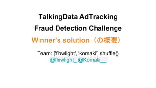 TalkingData AdTracking
Fraud Detection Challenge
Winner’s solution（の概要）
Team: ['flowlight', 'komaki'].shuffle()
@flowlight_ @Komaki__
 