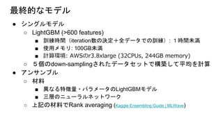 最終的なモデル
● シングルモデル
○ LightGBM (>600 features)
■ 訓練時間（iteration数の決定＋全データでの訓練）: １時間未満
■ 使用メモリ: 100GB未満
■ 計算環境: AWSのr3.8xlarge (32CPUs, 244GB memory)
○ ５個のdown-samplingされたデータセットで構築して平均を計算
● アンサンブル
○ 材料
■ 異なる特徴量・パラメータのLightGBMモデル
■ 三層のニューラルネットワーク
○ 上記の材料でRank averaging (Kaggle Ensembling Guide | MLWave)
 