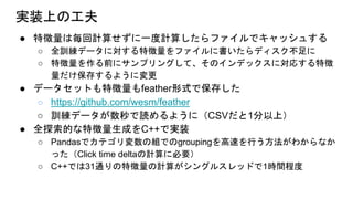 実装上の工夫
● 特徴量は毎回計算せずに一度計算したらファイルでキャッシュする
○ 全訓練データに対する特徴量をファイルに書いたらディスク不足に
○ 特徴量を作る前にサンプリングして、そのインデックスに対応する特徴
量だけ保存するように変更
● データセットも特徴量もfeather形式で保存した
○ https://github.com/wesm/feather
○ 訓練データが数秒で読めるように（CSVだと1分以上）
● 全探索的な特徴量生成をC++で実装
○ Pandasでカテゴリ変数の組でのgroupingを高速を行う方法がわからなか
った（Click time deltaの計算に必要）
○ C++では31通りの特徴量の計算がシングルスレッドで1時間程度
 