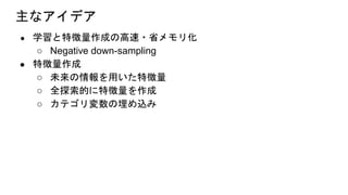 主なアイデア
● 学習と特徴量作成の高速・省メモリ化
○ Negative down-sampling
● 特徴量作成
○ 未来の情報を用いた特徴量
○ 全探索的に特徴量を作成
○ カテゴリ変数の埋め込み
 