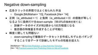 Negative down-sampling
● 広告クリックの界隈ではよく知られた手法
○ Google [McMahan+ ’13], Facebook [He+ ’14]
● 正例（is_attributed = 1）と負例（is_attributed = 0）の個数が等しく
なるように負例だけをdown-sample（99.8%の負例を捨てる）
○ 訓練データのサイズが約2億から100万程度になる
○ 数百個の特徴量を作成することが可能に
● 精度に関しても問題ない
○ down-samplingで複数のデータセットを作成しモデルをバギング
することで全データで訓練したモデルの性能を超えた
[McMahan+ ’13] Ad Click Prediction: a View from the Trenches
[He+ ’14] Practical Lessons from Predicting Clicks on Ads at Facebook
 