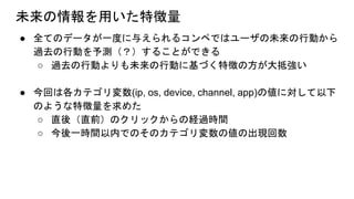 未来の情報を用いた特徴量
● 全てのデータが一度に与えられるコンペではユーザの未来の行動から
過去の行動を予測（？）することができる
○ 過去の行動よりも未来の行動に基づく特徴の方が大抵強い
● 今回は各カテゴリ変数(ip, os, device, channel, app)の値に対して以下
のような特徴量を求めた
○ 直後（直前）のクリックからの経過時間
○ 今後一時間以内でのそのカテゴリ変数の値の出現回数
 
