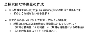 全探索的な特徴量の作成
● 同じ特徴量を(ip, os)や(ip, os, channel)などの組にも計算したい
○ どのような組み合わせを選ぶ？
● 全ての組み合わせに対して計算（2^5 - 1 = 31通り）
○ 経験上LightGBMは無意味な特徴量に対してもロバスト
○ （有用な特徴量による利益）> （無用な特徴量による不利益）
○ （人間の作業コスト）>（計算コスト）
 