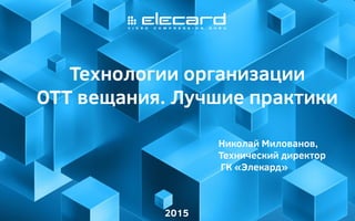 1
Технологии организации
ОТТ вещания. Лучшие практики
2015
Николай Милованов,
Технический директор
ГК «Элекард»
 