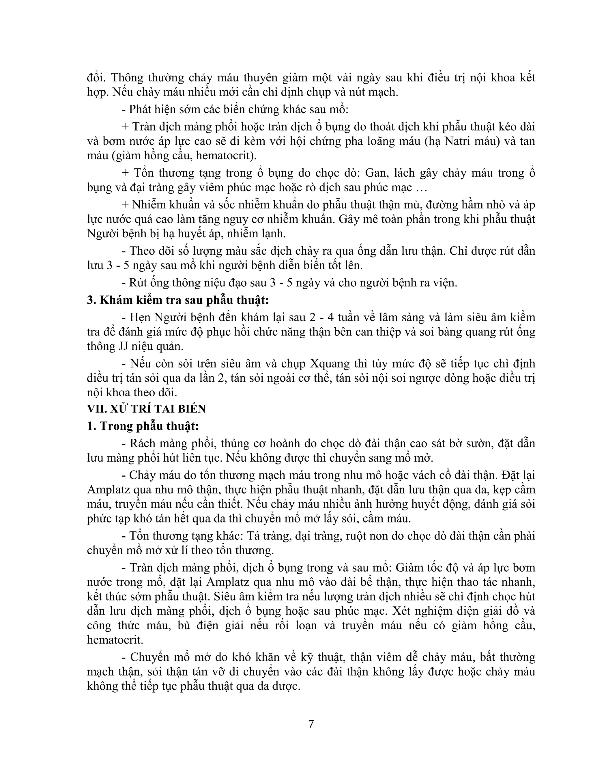 7
đổi. Thông thường chảy máu thuyên giảm một vài ngày sau khi điều trị nội khoa kết
hợp. Nếu chảy máu nhiều mới cần chỉ định chụp và nút mạch.
- Phát hiện sớm các biến chứng khác sau mổ:
+ Tràn dịch màng phổi hoặc tràn dịch ổ bụng do thoát dịch khi phẫu thuật kéo dài
và bơm nước áp lực cao sẽ đi kèm với hội chứng pha loãng máu (hạ Natri máu) và tan
máu (giảm hồng cầu, hematocrit).
+ Tổn thương tạng trong ổ bụng do chọc dò: Gan, lách gây chảy máu trong ổ
bụng và đại tràng gây viêm phúc mạc hoặc rò dịch sau phúc mạc …
+ Nhiễm khuẩn và sốc nhiễm khuẩn do phẫu thuật thận mủ, đường hầm nhỏ và áp
lực nước quá cao làm tăng nguy cơ nhiễm khuẩn. Gây mê toàn phần trong khi phẫu thuật
Người bệnh bị hạ huyết áp, nhiễm lạnh.
- Theo dõi số lượng màu sắc dịch chảy ra qua ống dẫn lưu thận. Chỉ được rút dẫn
lưu 3 - 5 ngày sau mổ khi người bệnh diễn biến tốt lên.
- Rút ống thông niệu đạo sau 3 - 5 ngày và cho người bệnh ra viện.
3. Khám kiểm tra sau phẫu thuật:
- Hẹn Người bệnh đến khám lại sau 2 - 4 tuần về lâm sàng và làm siêu âm kiểm
tra để đánh giá mức độ phục hồi chức năng thận bên can thiệp và soi bàng quang rút ống
thông JJ niệu quản.
- Nếu còn sỏi trên siêu âm và chụp Xquang thì tùy mức độ sẽ tiếp tục chỉ định
điều trị tán sỏi qua da lần 2, tán sỏi ngoài cơ thể, tán sỏi nội soi ngược dòng hoặc điều trị
nội khoa theo dõi.
VII. XỬ TRÍ TAI BIẾN
1. Trong phẫu thuật:
- Rách màng phổi, thủng cơ hoành do chọc dò đài thận cao sát bờ sườn, đặt dẫn
lưu màng phổi hút liên tục. Nếu không được thì chuyển sang mổ mở.
- Chảy máu do tổn thương mạch máu trong nhu mô hoặc vách cổ đài thận. Đặt lại
Amplatz qua nhu mô thận, thực hiện phẫu thuật nhanh, đặt dẫn lưu thận qua da, kẹp cầm
máu, truyền máu nếu cần thiết. Nếu chảy máu nhiều ảnh hưởng huyết động, đánh giá sỏi
phức tạp khó tán hết qua da thì chuyển mổ mở lấy sỏi, cầm máu.
- Tổn thương tạng khác: Tá tràng, đại tràng, ruột non do chọc dò đài thận cần phải
chuyển mổ mở xử lí theo tổn thương.
- Tràn dịch màng phổi, dịch ổ bụng trong và sau mổ: Giảm tốc độ và áp lực bơm
nước trong mổ, đặt lại Amplatz qua nhu mô vào đài bể thận, thực hiện thao tác nhanh,
kết thúc sớm phẫu thuật. Siêu âm kiểm tra nếu lượng tràn dịch nhiều sẽ chỉ định chọc hút
dẫn lưu dịch màng phổi, dịch ổ bụng hoặc sau phúc mạc. Xét nghiệm điện giải đồ và
công thức máu, bù điện giải nếu rối loạn và truyền máu nếu có giảm hồng cầu,
hematocrit.
- Chuyển mổ mở do khó khăn về kỹ thuật, thận viêm dễ chảy máu, bất thường
mạch thận, sỏi thận tán vỡ di chuyển vào các đài thận không lấy được hoặc chảy máu
không thể tiếp tục phẫu thuật qua da được.
 